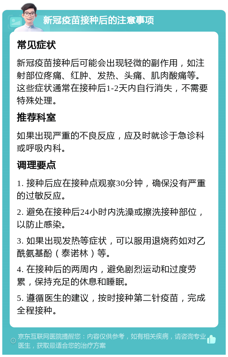 新冠疫苗接种后的注意事项 常见症状 新冠疫苗接种后可能会出现轻微的副作用，如注射部位疼痛、红肿、发热、头痛、肌肉酸痛等。这些症状通常在接种后1-2天内自行消失，不需要特殊处理。 推荐科室 如果出现严重的不良反应，应及时就诊于急诊科或呼吸内科。 调理要点 1. 接种后应在接种点观察30分钟，确保没有严重的过敏反应。 2. 避免在接种后24小时内洗澡或擦洗接种部位，以防止感染。 3. 如果出现发热等症状，可以服用退烧药如对乙酰氨基酚（泰诺林）等。 4. 在接种后的两周内，避免剧烈运动和过度劳累，保持充足的休息和睡眠。 5. 遵循医生的建议，按时接种第二针疫苗，完成全程接种。