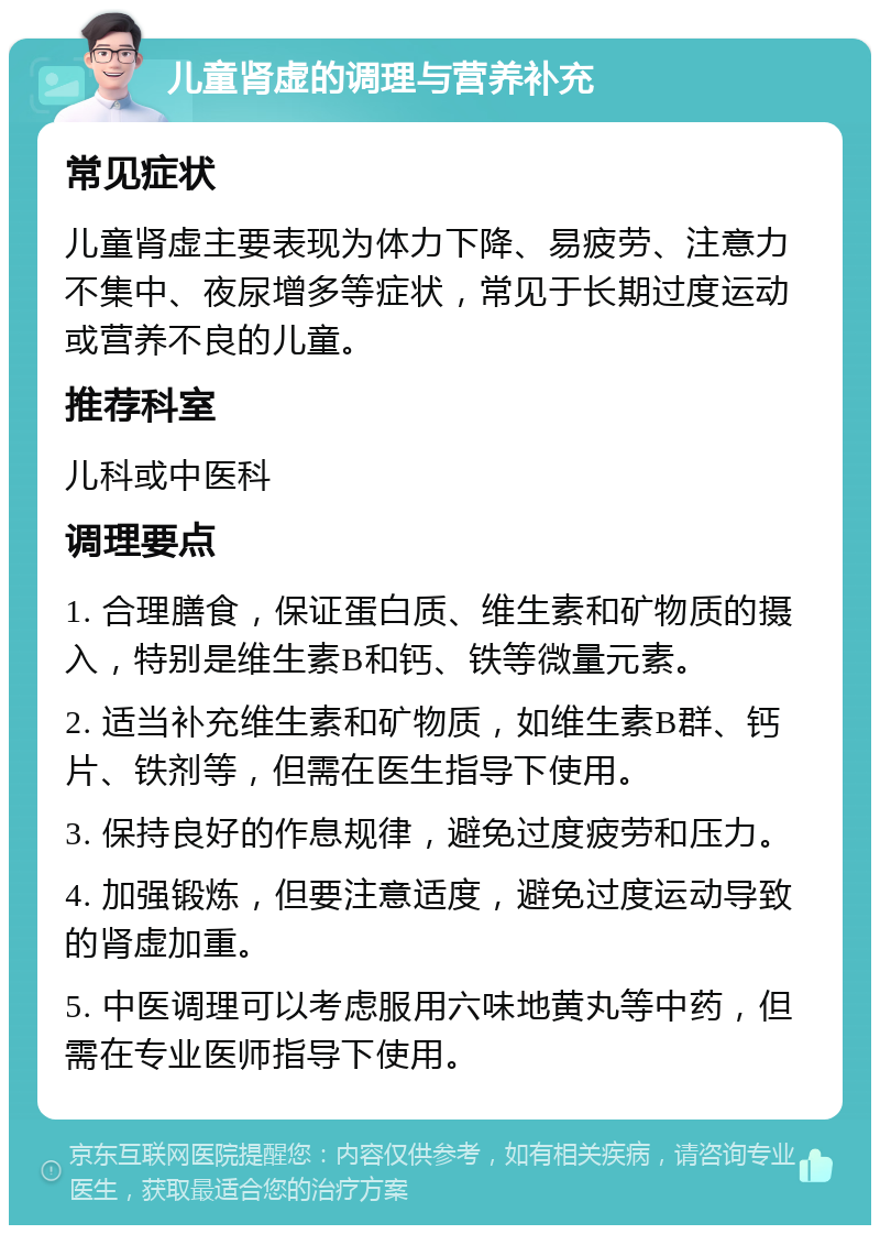 儿童肾虚的调理与营养补充 常见症状 儿童肾虚主要表现为体力下降、易疲劳、注意力不集中、夜尿增多等症状，常见于长期过度运动或营养不良的儿童。 推荐科室 儿科或中医科 调理要点 1. 合理膳食，保证蛋白质、维生素和矿物质的摄入，特别是维生素B和钙、铁等微量元素。 2. 适当补充维生素和矿物质，如维生素B群、钙片、铁剂等，但需在医生指导下使用。 3. 保持良好的作息规律，避免过度疲劳和压力。 4. 加强锻炼，但要注意适度，避免过度运动导致的肾虚加重。 5. 中医调理可以考虑服用六味地黄丸等中药，但需在专业医师指导下使用。