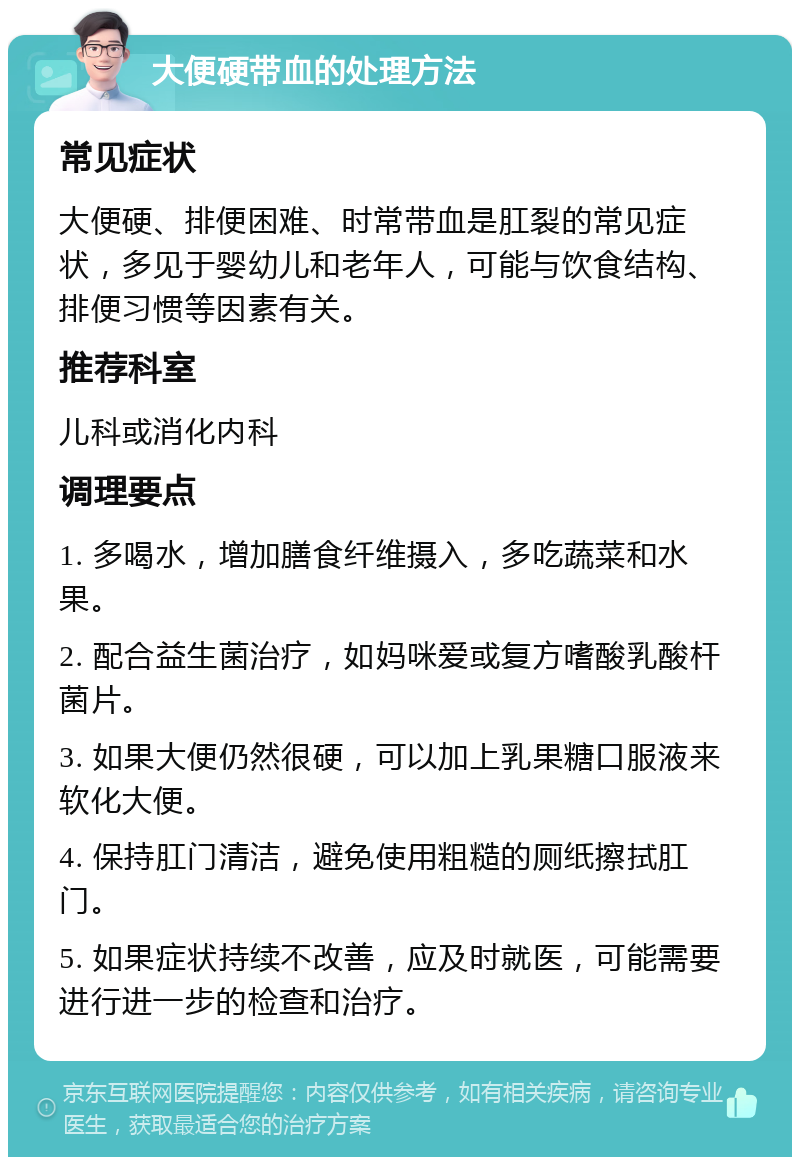 大便硬带血的处理方法 常见症状 大便硬、排便困难、时常带血是肛裂的常见症状，多见于婴幼儿和老年人，可能与饮食结构、排便习惯等因素有关。 推荐科室 儿科或消化内科 调理要点 1. 多喝水，增加膳食纤维摄入，多吃蔬菜和水果。 2. 配合益生菌治疗，如妈咪爱或复方嗜酸乳酸杆菌片。 3. 如果大便仍然很硬，可以加上乳果糖口服液来软化大便。 4. 保持肛门清洁，避免使用粗糙的厕纸擦拭肛门。 5. 如果症状持续不改善，应及时就医，可能需要进行进一步的检查和治疗。