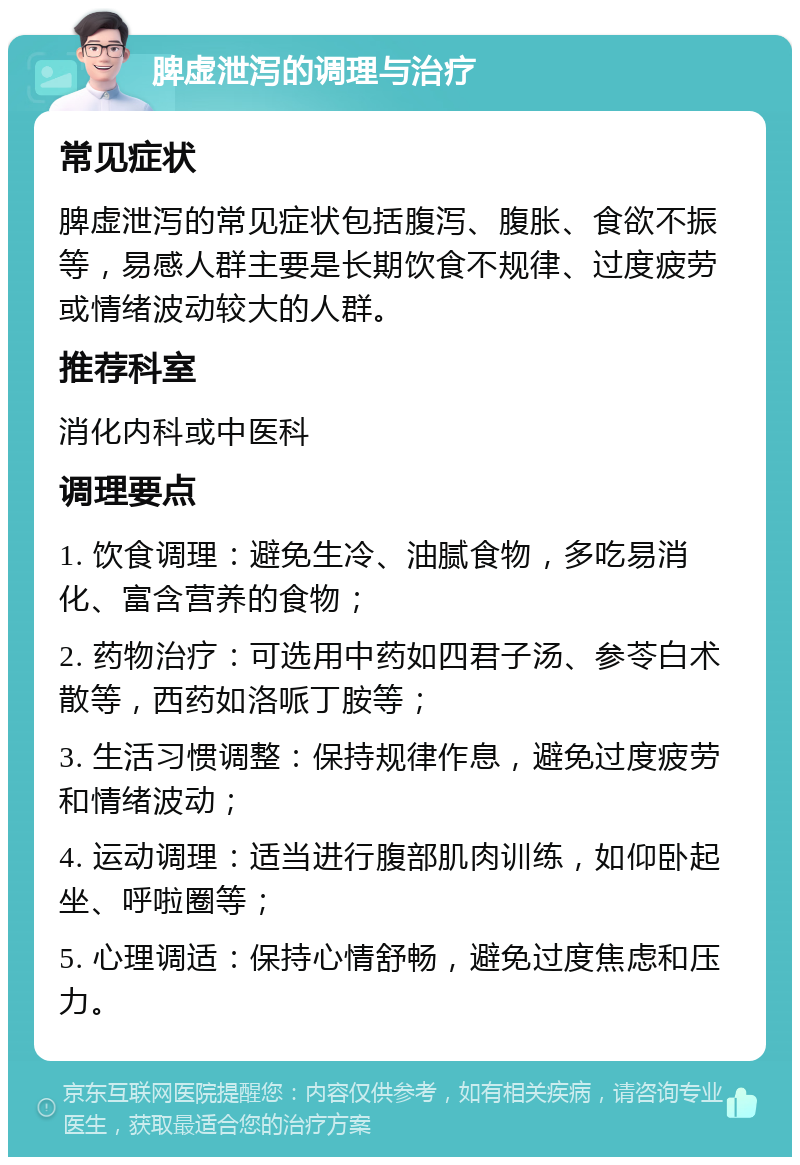 脾虚泄泻的调理与治疗 常见症状 脾虚泄泻的常见症状包括腹泻、腹胀、食欲不振等，易感人群主要是长期饮食不规律、过度疲劳或情绪波动较大的人群。 推荐科室 消化内科或中医科 调理要点 1. 饮食调理：避免生冷、油腻食物，多吃易消化、富含营养的食物； 2. 药物治疗：可选用中药如四君子汤、参苓白术散等，西药如洛哌丁胺等； 3. 生活习惯调整：保持规律作息，避免过度疲劳和情绪波动； 4. 运动调理：适当进行腹部肌肉训练，如仰卧起坐、呼啦圈等； 5. 心理调适：保持心情舒畅，避免过度焦虑和压力。