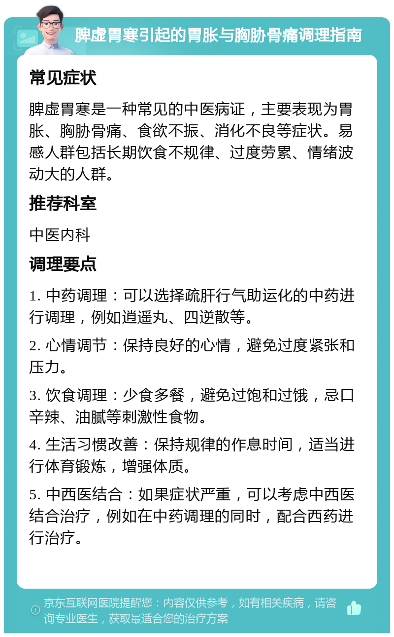 脾虚胃寒引起的胃胀与胸胁骨痛调理指南 常见症状 脾虚胃寒是一种常见的中医病证，主要表现为胃胀、胸胁骨痛、食欲不振、消化不良等症状。易感人群包括长期饮食不规律、过度劳累、情绪波动大的人群。 推荐科室 中医内科 调理要点 1. 中药调理：可以选择疏肝行气助运化的中药进行调理，例如逍遥丸、四逆散等。 2. 心情调节：保持良好的心情，避免过度紧张和压力。 3. 饮食调理：少食多餐，避免过饱和过饿，忌口辛辣、油腻等刺激性食物。 4. 生活习惯改善：保持规律的作息时间，适当进行体育锻炼，增强体质。 5. 中西医结合：如果症状严重，可以考虑中西医结合治疗，例如在中药调理的同时，配合西药进行治疗。