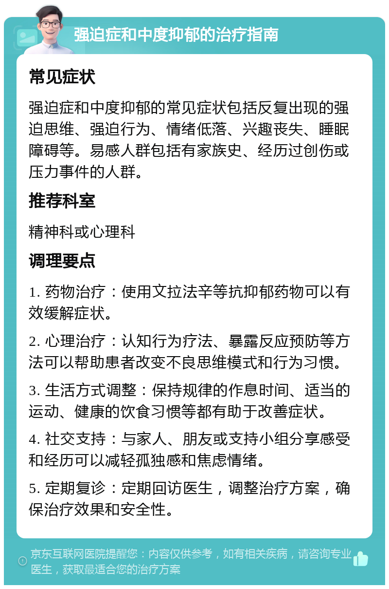 强迫症和中度抑郁的治疗指南 常见症状 强迫症和中度抑郁的常见症状包括反复出现的强迫思维、强迫行为、情绪低落、兴趣丧失、睡眠障碍等。易感人群包括有家族史、经历过创伤或压力事件的人群。 推荐科室 精神科或心理科 调理要点 1. 药物治疗：使用文拉法辛等抗抑郁药物可以有效缓解症状。 2. 心理治疗：认知行为疗法、暴露反应预防等方法可以帮助患者改变不良思维模式和行为习惯。 3. 生活方式调整：保持规律的作息时间、适当的运动、健康的饮食习惯等都有助于改善症状。 4. 社交支持：与家人、朋友或支持小组分享感受和经历可以减轻孤独感和焦虑情绪。 5. 定期复诊：定期回访医生，调整治疗方案，确保治疗效果和安全性。