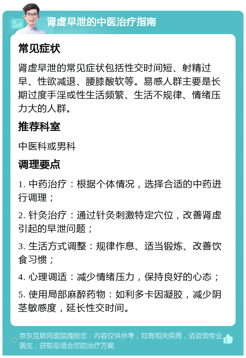 肾虚早泄的中医治疗指南 常见症状 肾虚早泄的常见症状包括性交时间短、射精过早、性欲减退、腰膝酸软等。易感人群主要是长期过度手淫或性生活频繁、生活不规律、情绪压力大的人群。 推荐科室 中医科或男科 调理要点 1. 中药治疗：根据个体情况，选择合适的中药进行调理； 2. 针灸治疗：通过针灸刺激特定穴位，改善肾虚引起的早泄问题； 3. 生活方式调整：规律作息、适当锻炼、改善饮食习惯； 4. 心理调适：减少情绪压力，保持良好的心态； 5. 使用局部麻醉药物：如利多卡因凝胶，减少阴茎敏感度，延长性交时间。