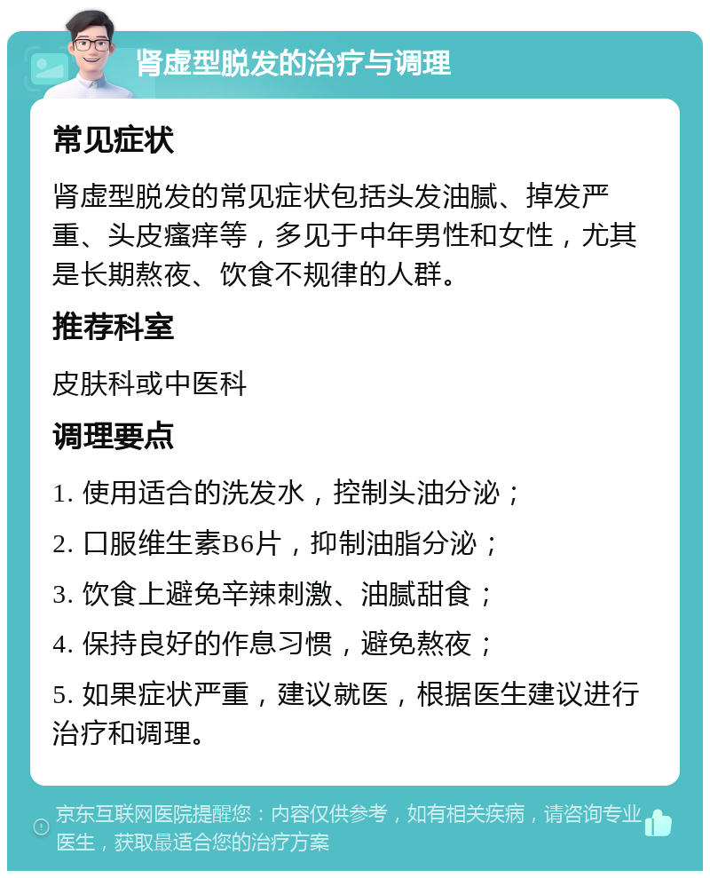 肾虚型脱发的治疗与调理 常见症状 肾虚型脱发的常见症状包括头发油腻、掉发严重、头皮瘙痒等，多见于中年男性和女性，尤其是长期熬夜、饮食不规律的人群。 推荐科室 皮肤科或中医科 调理要点 1. 使用适合的洗发水，控制头油分泌； 2. 口服维生素B6片，抑制油脂分泌； 3. 饮食上避免辛辣刺激、油腻甜食； 4. 保持良好的作息习惯，避免熬夜； 5. 如果症状严重，建议就医，根据医生建议进行治疗和调理。