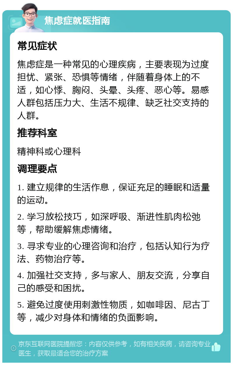 焦虑症就医指南 常见症状 焦虑症是一种常见的心理疾病，主要表现为过度担忧、紧张、恐惧等情绪，伴随着身体上的不适，如心悸、胸闷、头晕、头疼、恶心等。易感人群包括压力大、生活不规律、缺乏社交支持的人群。 推荐科室 精神科或心理科 调理要点 1. 建立规律的生活作息，保证充足的睡眠和适量的运动。 2. 学习放松技巧，如深呼吸、渐进性肌肉松弛等，帮助缓解焦虑情绪。 3. 寻求专业的心理咨询和治疗，包括认知行为疗法、药物治疗等。 4. 加强社交支持，多与家人、朋友交流，分享自己的感受和困扰。 5. 避免过度使用刺激性物质，如咖啡因、尼古丁等，减少对身体和情绪的负面影响。