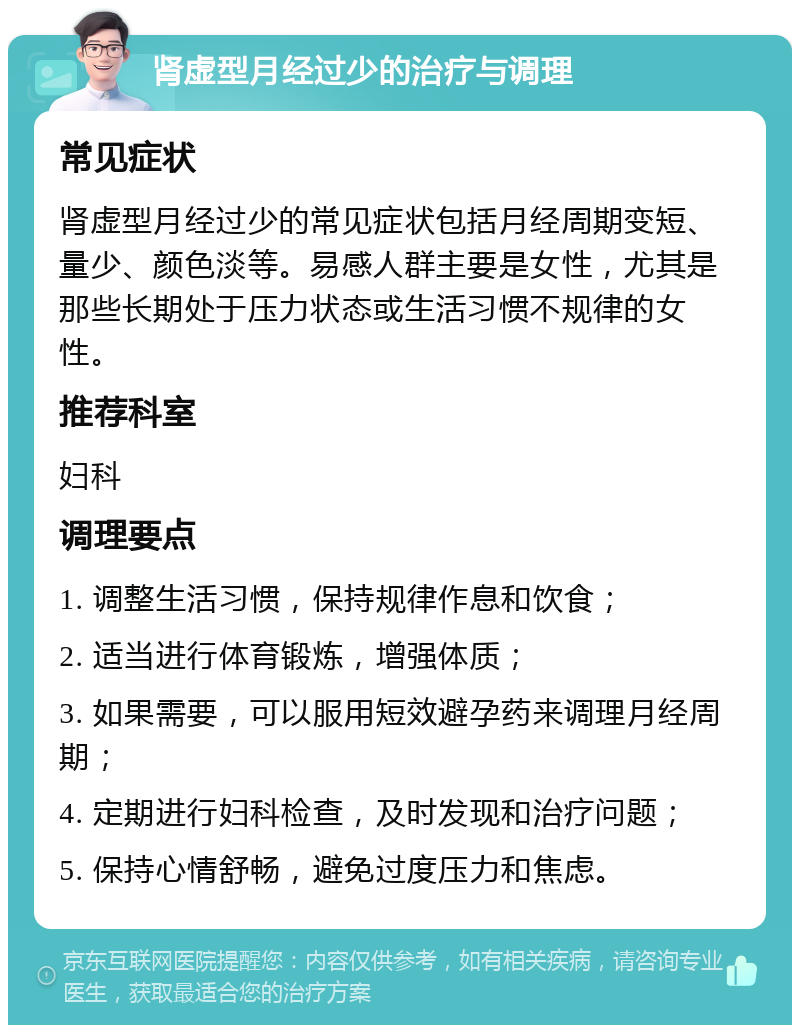 肾虚型月经过少的治疗与调理 常见症状 肾虚型月经过少的常见症状包括月经周期变短、量少、颜色淡等。易感人群主要是女性，尤其是那些长期处于压力状态或生活习惯不规律的女性。 推荐科室 妇科 调理要点 1. 调整生活习惯，保持规律作息和饮食； 2. 适当进行体育锻炼，增强体质； 3. 如果需要，可以服用短效避孕药来调理月经周期； 4. 定期进行妇科检查，及时发现和治疗问题； 5. 保持心情舒畅，避免过度压力和焦虑。