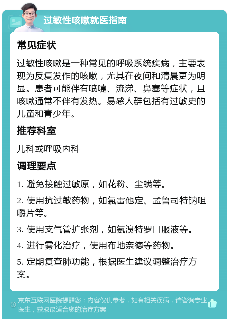 过敏性咳嗽就医指南 常见症状 过敏性咳嗽是一种常见的呼吸系统疾病，主要表现为反复发作的咳嗽，尤其在夜间和清晨更为明显。患者可能伴有喷嚏、流涕、鼻塞等症状，且咳嗽通常不伴有发热。易感人群包括有过敏史的儿童和青少年。 推荐科室 儿科或呼吸内科 调理要点 1. 避免接触过敏原，如花粉、尘螨等。 2. 使用抗过敏药物，如氯雷他定、孟鲁司特钠咀嚼片等。 3. 使用支气管扩张剂，如氨溴特罗口服液等。 4. 进行雾化治疗，使用布地奈德等药物。 5. 定期复查肺功能，根据医生建议调整治疗方案。