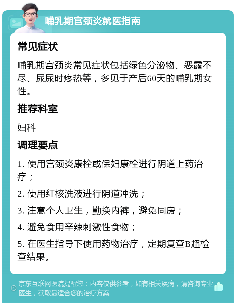 哺乳期宫颈炎就医指南 常见症状 哺乳期宫颈炎常见症状包括绿色分泌物、恶露不尽、尿尿时疼热等，多见于产后60天的哺乳期女性。 推荐科室 妇科 调理要点 1. 使用宫颈炎康栓或保妇康栓进行阴道上药治疗； 2. 使用红核洗液进行阴道冲洗； 3. 注意个人卫生，勤换内裤，避免同房； 4. 避免食用辛辣刺激性食物； 5. 在医生指导下使用药物治疗，定期复查B超检查结果。