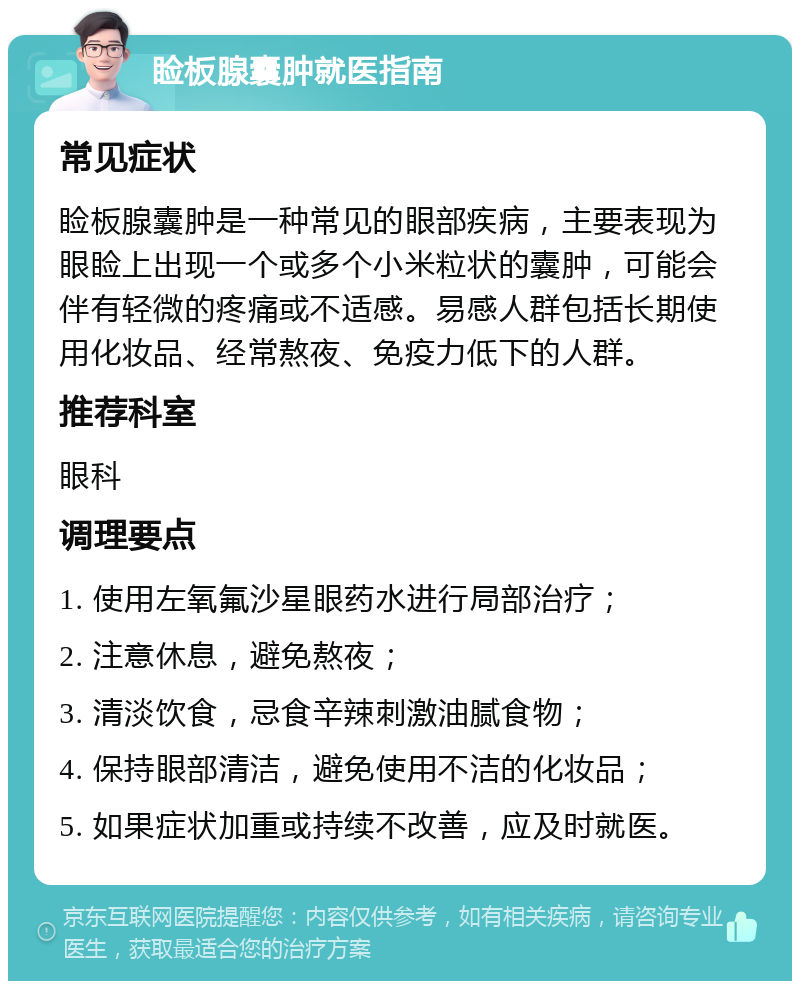 睑板腺囊肿就医指南 常见症状 睑板腺囊肿是一种常见的眼部疾病，主要表现为眼睑上出现一个或多个小米粒状的囊肿，可能会伴有轻微的疼痛或不适感。易感人群包括长期使用化妆品、经常熬夜、免疫力低下的人群。 推荐科室 眼科 调理要点 1. 使用左氧氟沙星眼药水进行局部治疗； 2. 注意休息，避免熬夜； 3. 清淡饮食，忌食辛辣刺激油腻食物； 4. 保持眼部清洁，避免使用不洁的化妆品； 5. 如果症状加重或持续不改善，应及时就医。