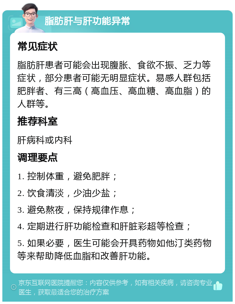 脂肪肝与肝功能异常 常见症状 脂肪肝患者可能会出现腹胀、食欲不振、乏力等症状，部分患者可能无明显症状。易感人群包括肥胖者、有三高（高血压、高血糖、高血脂）的人群等。 推荐科室 肝病科或内科 调理要点 1. 控制体重，避免肥胖； 2. 饮食清淡，少油少盐； 3. 避免熬夜，保持规律作息； 4. 定期进行肝功能检查和肝脏彩超等检查； 5. 如果必要，医生可能会开具药物如他汀类药物等来帮助降低血脂和改善肝功能。