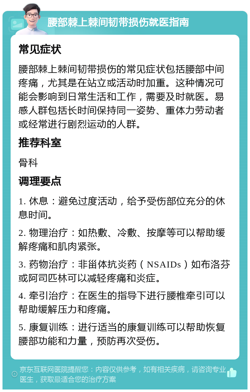 腰部棘上棘间韧带损伤就医指南 常见症状 腰部棘上棘间韧带损伤的常见症状包括腰部中间疼痛，尤其是在站立或活动时加重。这种情况可能会影响到日常生活和工作，需要及时就医。易感人群包括长时间保持同一姿势、重体力劳动者或经常进行剧烈运动的人群。 推荐科室 骨科 调理要点 1. 休息：避免过度活动，给予受伤部位充分的休息时间。 2. 物理治疗：如热敷、冷敷、按摩等可以帮助缓解疼痛和肌肉紧张。 3. 药物治疗：非甾体抗炎药（NSAIDs）如布洛芬或阿司匹林可以减轻疼痛和炎症。 4. 牵引治疗：在医生的指导下进行腰椎牵引可以帮助缓解压力和疼痛。 5. 康复训练：进行适当的康复训练可以帮助恢复腰部功能和力量，预防再次受伤。