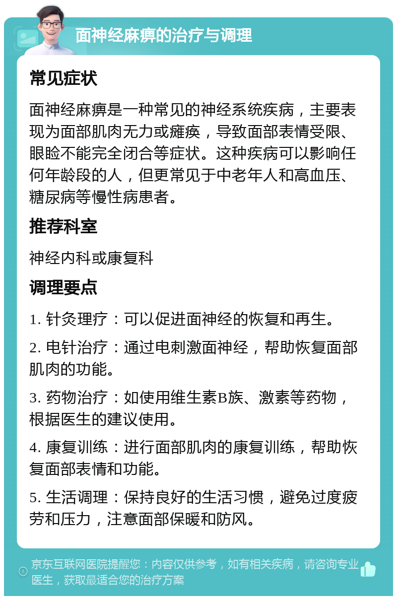 面神经麻痹的治疗与调理 常见症状 面神经麻痹是一种常见的神经系统疾病，主要表现为面部肌肉无力或瘫痪，导致面部表情受限、眼睑不能完全闭合等症状。这种疾病可以影响任何年龄段的人，但更常见于中老年人和高血压、糖尿病等慢性病患者。 推荐科室 神经内科或康复科 调理要点 1. 针灸理疗：可以促进面神经的恢复和再生。 2. 电针治疗：通过电刺激面神经，帮助恢复面部肌肉的功能。 3. 药物治疗：如使用维生素B族、激素等药物，根据医生的建议使用。 4. 康复训练：进行面部肌肉的康复训练，帮助恢复面部表情和功能。 5. 生活调理：保持良好的生活习惯，避免过度疲劳和压力，注意面部保暖和防风。