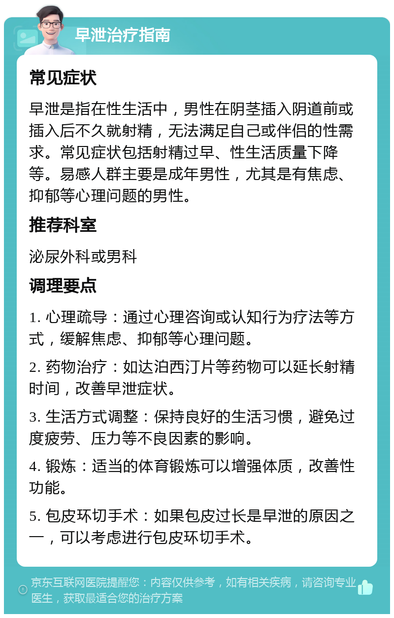 早泄治疗指南 常见症状 早泄是指在性生活中，男性在阴茎插入阴道前或插入后不久就射精，无法满足自己或伴侣的性需求。常见症状包括射精过早、性生活质量下降等。易感人群主要是成年男性，尤其是有焦虑、抑郁等心理问题的男性。 推荐科室 泌尿外科或男科 调理要点 1. 心理疏导：通过心理咨询或认知行为疗法等方式，缓解焦虑、抑郁等心理问题。 2. 药物治疗：如达泊西汀片等药物可以延长射精时间，改善早泄症状。 3. 生活方式调整：保持良好的生活习惯，避免过度疲劳、压力等不良因素的影响。 4. 锻炼：适当的体育锻炼可以增强体质，改善性功能。 5. 包皮环切手术：如果包皮过长是早泄的原因之一，可以考虑进行包皮环切手术。