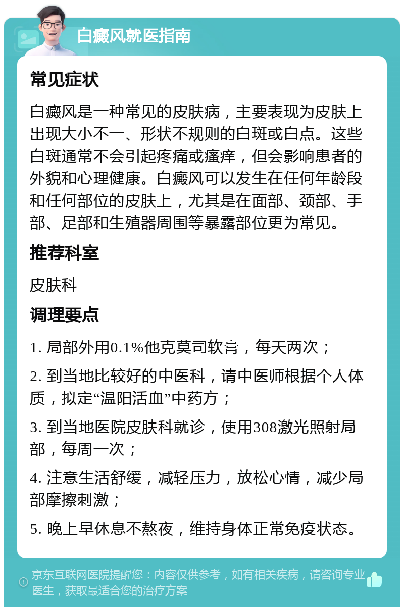 白癜风就医指南 常见症状 白癜风是一种常见的皮肤病，主要表现为皮肤上出现大小不一、形状不规则的白斑或白点。这些白斑通常不会引起疼痛或瘙痒，但会影响患者的外貌和心理健康。白癜风可以发生在任何年龄段和任何部位的皮肤上，尤其是在面部、颈部、手部、足部和生殖器周围等暴露部位更为常见。 推荐科室 皮肤科 调理要点 1. 局部外用0.1%他克莫司软膏，每天两次； 2. 到当地比较好的中医科，请中医师根据个人体质，拟定“温阳活血”中药方； 3. 到当地医院皮肤科就诊，使用308激光照射局部，每周一次； 4. 注意生活舒缓，减轻压力，放松心情，减少局部摩擦刺激； 5. 晚上早休息不熬夜，维持身体正常免疫状态。