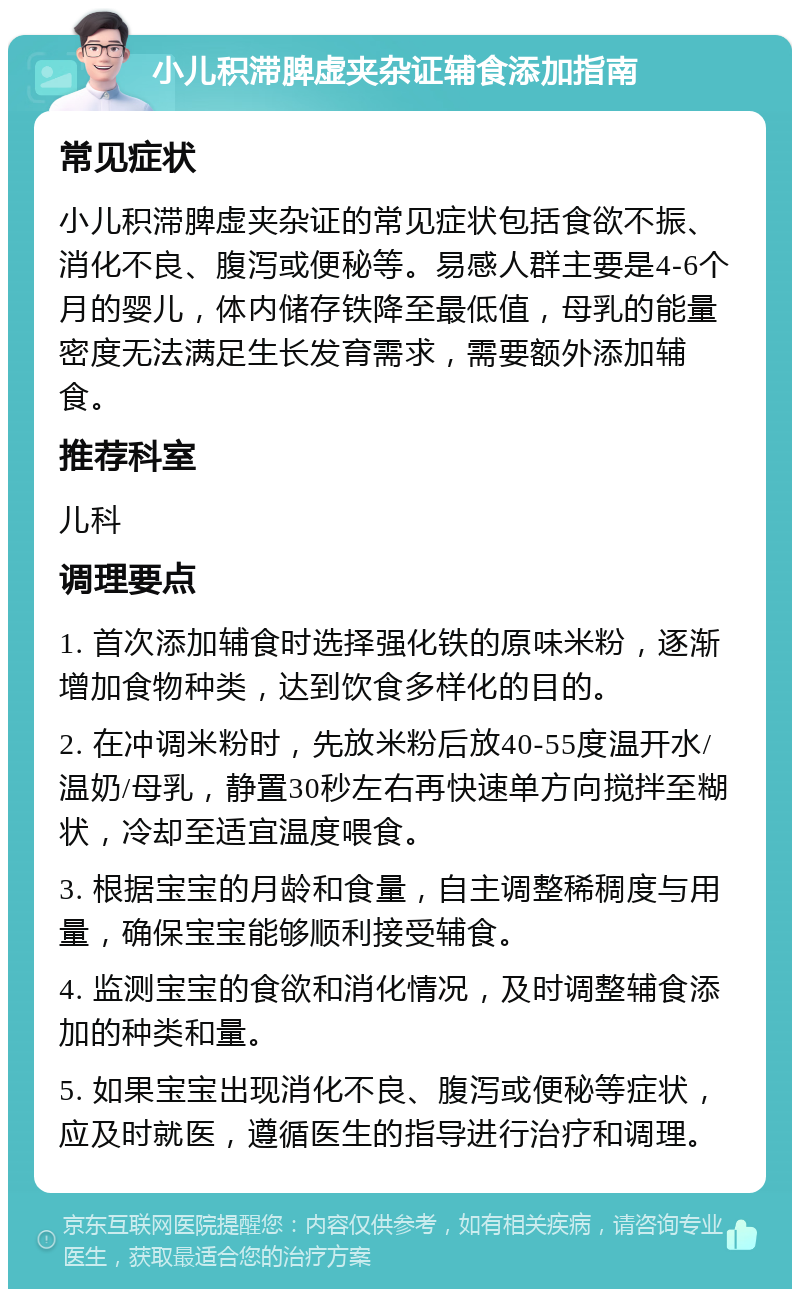 小儿积滞脾虚夹杂证辅食添加指南 常见症状 小儿积滞脾虚夹杂证的常见症状包括食欲不振、消化不良、腹泻或便秘等。易感人群主要是4-6个月的婴儿，体内储存铁降至最低值，母乳的能量密度无法满足生长发育需求，需要额外添加辅食。 推荐科室 儿科 调理要点 1. 首次添加辅食时选择强化铁的原味米粉，逐渐增加食物种类，达到饮食多样化的目的。 2. 在冲调米粉时，先放米粉后放40-55度温开水/温奶/母乳，静置30秒左右再快速单方向搅拌至糊状，冷却至适宜温度喂食。 3. 根据宝宝的月龄和食量，自主调整稀稠度与用量，确保宝宝能够顺利接受辅食。 4. 监测宝宝的食欲和消化情况，及时调整辅食添加的种类和量。 5. 如果宝宝出现消化不良、腹泻或便秘等症状，应及时就医，遵循医生的指导进行治疗和调理。