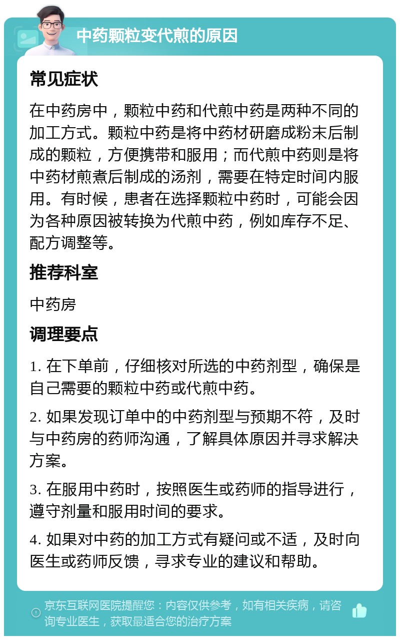 中药颗粒变代煎的原因 常见症状 在中药房中，颗粒中药和代煎中药是两种不同的加工方式。颗粒中药是将中药材研磨成粉末后制成的颗粒，方便携带和服用；而代煎中药则是将中药材煎煮后制成的汤剂，需要在特定时间内服用。有时候，患者在选择颗粒中药时，可能会因为各种原因被转换为代煎中药，例如库存不足、配方调整等。 推荐科室 中药房 调理要点 1. 在下单前，仔细核对所选的中药剂型，确保是自己需要的颗粒中药或代煎中药。 2. 如果发现订单中的中药剂型与预期不符，及时与中药房的药师沟通，了解具体原因并寻求解决方案。 3. 在服用中药时，按照医生或药师的指导进行，遵守剂量和服用时间的要求。 4. 如果对中药的加工方式有疑问或不适，及时向医生或药师反馈，寻求专业的建议和帮助。