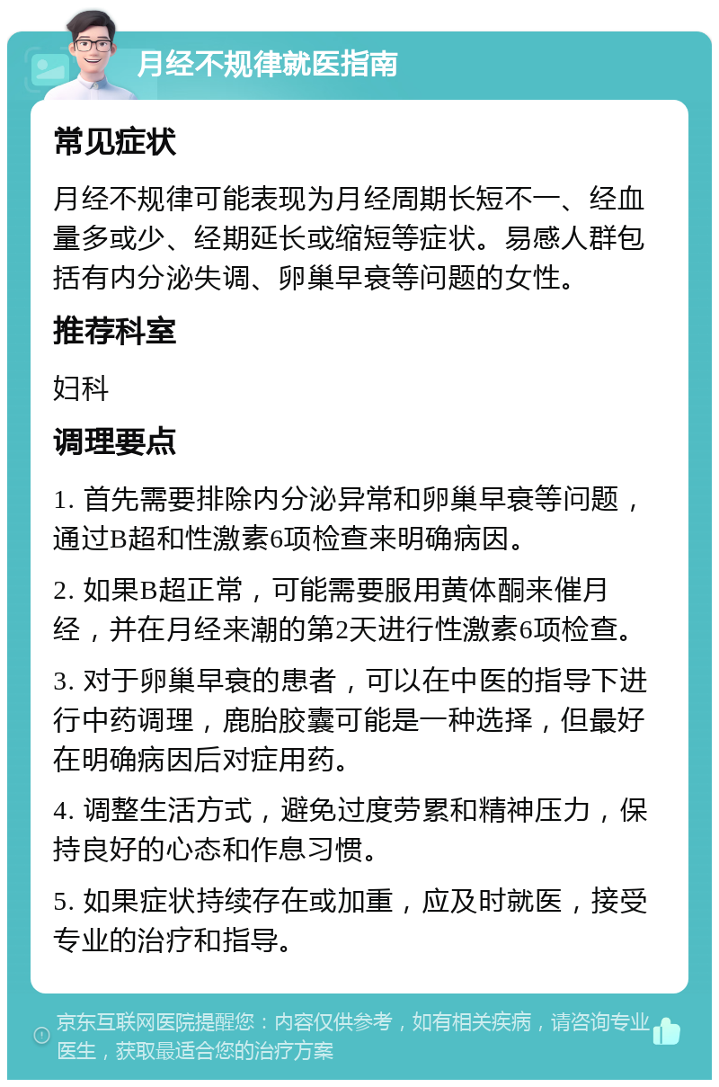 月经不规律就医指南 常见症状 月经不规律可能表现为月经周期长短不一、经血量多或少、经期延长或缩短等症状。易感人群包括有内分泌失调、卵巢早衰等问题的女性。 推荐科室 妇科 调理要点 1. 首先需要排除内分泌异常和卵巢早衰等问题，通过B超和性激素6项检查来明确病因。 2. 如果B超正常，可能需要服用黄体酮来催月经，并在月经来潮的第2天进行性激素6项检查。 3. 对于卵巢早衰的患者，可以在中医的指导下进行中药调理，鹿胎胶囊可能是一种选择，但最好在明确病因后对症用药。 4. 调整生活方式，避免过度劳累和精神压力，保持良好的心态和作息习惯。 5. 如果症状持续存在或加重，应及时就医，接受专业的治疗和指导。