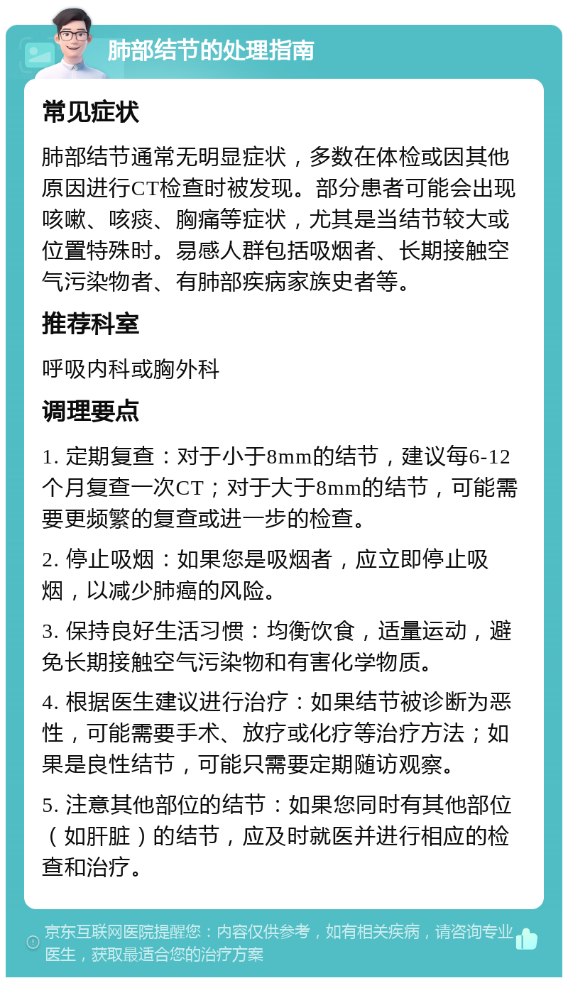 肺部结节的处理指南 常见症状 肺部结节通常无明显症状，多数在体检或因其他原因进行CT检查时被发现。部分患者可能会出现咳嗽、咳痰、胸痛等症状，尤其是当结节较大或位置特殊时。易感人群包括吸烟者、长期接触空气污染物者、有肺部疾病家族史者等。 推荐科室 呼吸内科或胸外科 调理要点 1. 定期复查：对于小于8mm的结节，建议每6-12个月复查一次CT；对于大于8mm的结节，可能需要更频繁的复查或进一步的检查。 2. 停止吸烟：如果您是吸烟者，应立即停止吸烟，以减少肺癌的风险。 3. 保持良好生活习惯：均衡饮食，适量运动，避免长期接触空气污染物和有害化学物质。 4. 根据医生建议进行治疗：如果结节被诊断为恶性，可能需要手术、放疗或化疗等治疗方法；如果是良性结节，可能只需要定期随访观察。 5. 注意其他部位的结节：如果您同时有其他部位（如肝脏）的结节，应及时就医并进行相应的检查和治疗。