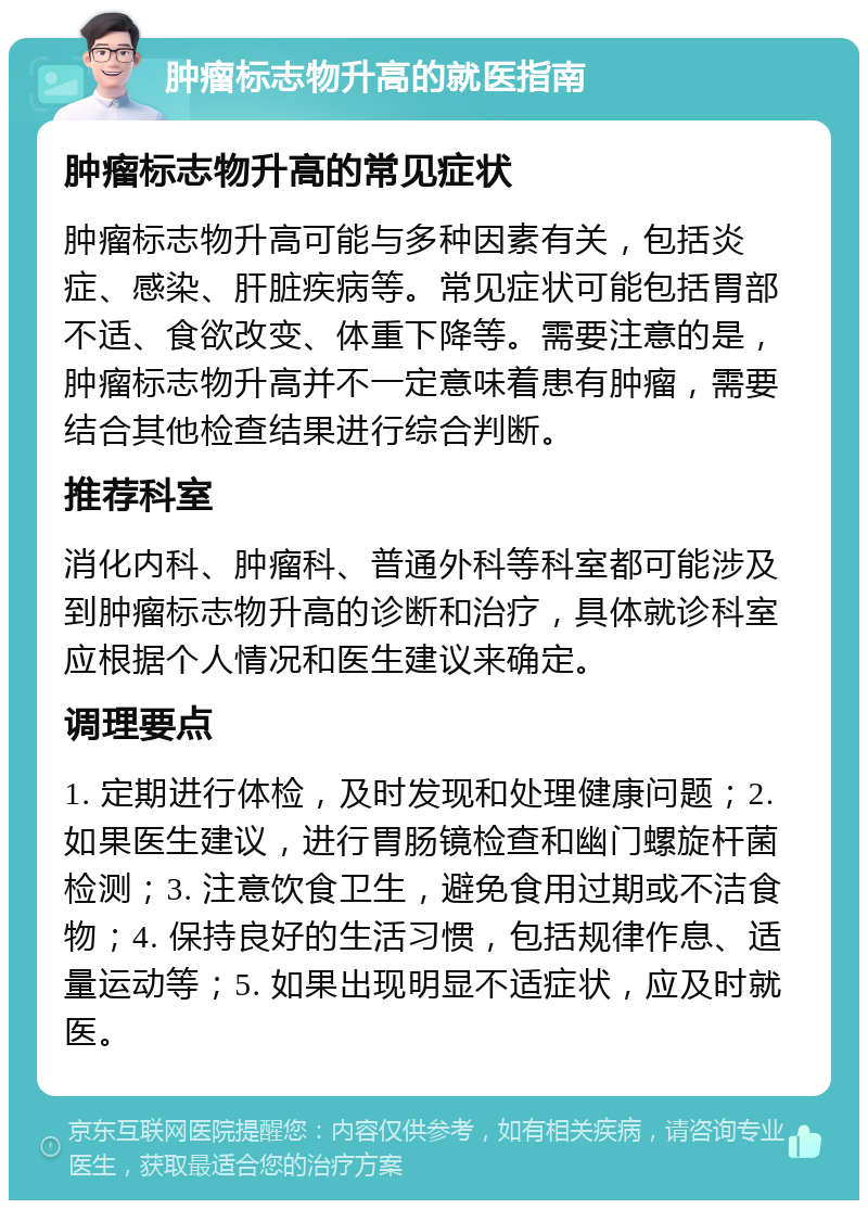 肿瘤标志物升高的就医指南 肿瘤标志物升高的常见症状 肿瘤标志物升高可能与多种因素有关，包括炎症、感染、肝脏疾病等。常见症状可能包括胃部不适、食欲改变、体重下降等。需要注意的是，肿瘤标志物升高并不一定意味着患有肿瘤，需要结合其他检查结果进行综合判断。 推荐科室 消化内科、肿瘤科、普通外科等科室都可能涉及到肿瘤标志物升高的诊断和治疗，具体就诊科室应根据个人情况和医生建议来确定。 调理要点 1. 定期进行体检，及时发现和处理健康问题；2. 如果医生建议，进行胃肠镜检查和幽门螺旋杆菌检测；3. 注意饮食卫生，避免食用过期或不洁食物；4. 保持良好的生活习惯，包括规律作息、适量运动等；5. 如果出现明显不适症状，应及时就医。