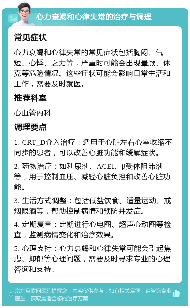 心力衰竭和心律失常的治疗与调理 常见症状 心力衰竭和心律失常的常见症状包括胸闷、气短、心悸、乏力等，严重时可能会出现晕厥、休克等危险情况。这些症状可能会影响日常生活和工作，需要及时就医。 推荐科室 心血管内科 调理要点 1. CRT_D介入治疗：适用于心脏左右心室收缩不同步的患者，可以改善心脏功能和缓解症状。 2. 药物治疗：如利尿剂、ACEI、β受体阻滞剂等，用于控制血压、减轻心脏负担和改善心脏功能。 3. 生活方式调整：包括低盐饮食、适量运动、戒烟限酒等，帮助控制病情和预防并发症。 4. 定期复查：定期进行心电图、超声心动图等检查，监测病情变化和治疗效果。 5. 心理支持：心力衰竭和心律失常可能会引起焦虑、抑郁等心理问题，需要及时寻求专业的心理咨询和支持。