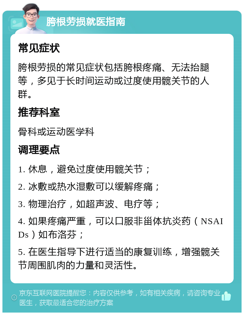 胯根劳损就医指南 常见症状 胯根劳损的常见症状包括胯根疼痛、无法抬腿等，多见于长时间运动或过度使用髋关节的人群。 推荐科室 骨科或运动医学科 调理要点 1. 休息，避免过度使用髋关节； 2. 冰敷或热水湿敷可以缓解疼痛； 3. 物理治疗，如超声波、电疗等； 4. 如果疼痛严重，可以口服非甾体抗炎药（NSAIDs）如布洛芬； 5. 在医生指导下进行适当的康复训练，增强髋关节周围肌肉的力量和灵活性。