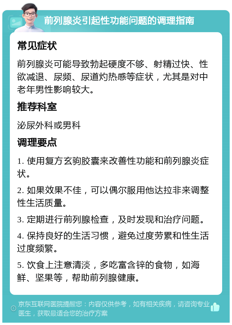 前列腺炎引起性功能问题的调理指南 常见症状 前列腺炎可能导致勃起硬度不够、射精过快、性欲减退、尿频、尿道灼热感等症状，尤其是对中老年男性影响较大。 推荐科室 泌尿外科或男科 调理要点 1. 使用复方玄驹胶囊来改善性功能和前列腺炎症状。 2. 如果效果不佳，可以偶尔服用他达拉非来调整性生活质量。 3. 定期进行前列腺检查，及时发现和治疗问题。 4. 保持良好的生活习惯，避免过度劳累和性生活过度频繁。 5. 饮食上注意清淡，多吃富含锌的食物，如海鲜、坚果等，帮助前列腺健康。