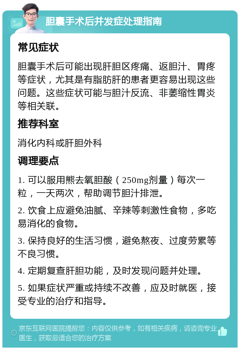 胆囊手术后并发症处理指南 常见症状 胆囊手术后可能出现肝胆区疼痛、返胆汁、胃疼等症状，尤其是有脂肪肝的患者更容易出现这些问题。这些症状可能与胆汁反流、非萎缩性胃炎等相关联。 推荐科室 消化内科或肝胆外科 调理要点 1. 可以服用熊去氧胆酸（250mg剂量）每次一粒，一天两次，帮助调节胆汁排泄。 2. 饮食上应避免油腻、辛辣等刺激性食物，多吃易消化的食物。 3. 保持良好的生活习惯，避免熬夜、过度劳累等不良习惯。 4. 定期复查肝胆功能，及时发现问题并处理。 5. 如果症状严重或持续不改善，应及时就医，接受专业的治疗和指导。