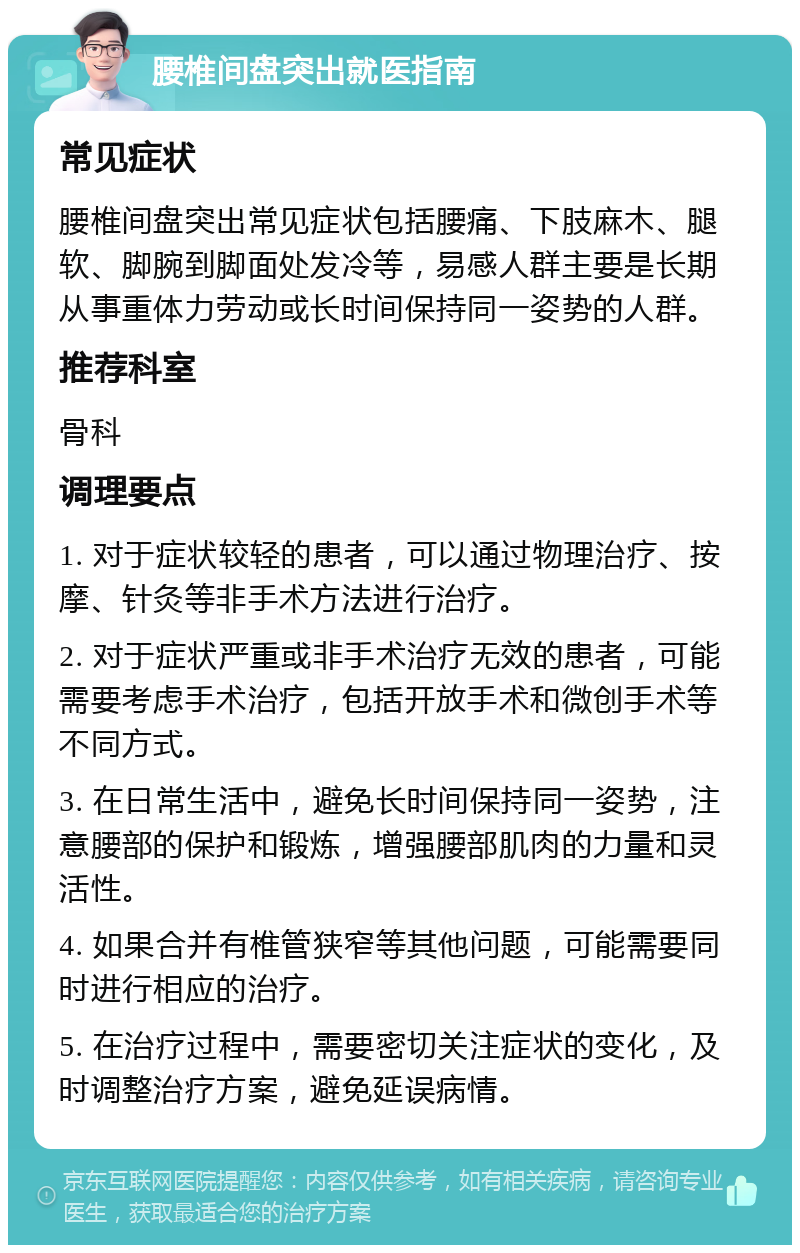 腰椎间盘突出就医指南 常见症状 腰椎间盘突出常见症状包括腰痛、下肢麻木、腿软、脚腕到脚面处发冷等，易感人群主要是长期从事重体力劳动或长时间保持同一姿势的人群。 推荐科室 骨科 调理要点 1. 对于症状较轻的患者，可以通过物理治疗、按摩、针灸等非手术方法进行治疗。 2. 对于症状严重或非手术治疗无效的患者，可能需要考虑手术治疗，包括开放手术和微创手术等不同方式。 3. 在日常生活中，避免长时间保持同一姿势，注意腰部的保护和锻炼，增强腰部肌肉的力量和灵活性。 4. 如果合并有椎管狭窄等其他问题，可能需要同时进行相应的治疗。 5. 在治疗过程中，需要密切关注症状的变化，及时调整治疗方案，避免延误病情。