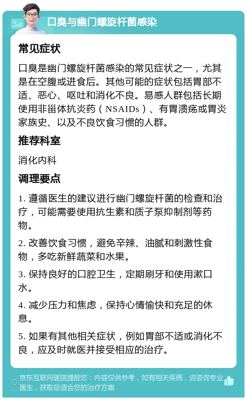 口臭与幽门螺旋杆菌感染 常见症状 口臭是幽门螺旋杆菌感染的常见症状之一，尤其是在空腹或进食后。其他可能的症状包括胃部不适、恶心、呕吐和消化不良。易感人群包括长期使用非甾体抗炎药（NSAIDs）、有胃溃疡或胃炎家族史、以及不良饮食习惯的人群。 推荐科室 消化内科 调理要点 1. 遵循医生的建议进行幽门螺旋杆菌的检查和治疗，可能需要使用抗生素和质子泵抑制剂等药物。 2. 改善饮食习惯，避免辛辣、油腻和刺激性食物，多吃新鲜蔬菜和水果。 3. 保持良好的口腔卫生，定期刷牙和使用漱口水。 4. 减少压力和焦虑，保持心情愉快和充足的休息。 5. 如果有其他相关症状，例如胃部不适或消化不良，应及时就医并接受相应的治疗。