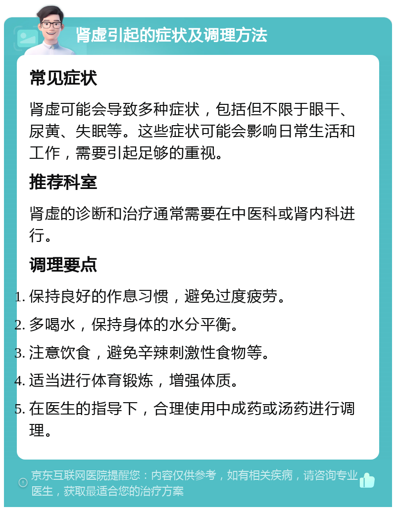 肾虚引起的症状及调理方法 常见症状 肾虚可能会导致多种症状，包括但不限于眼干、尿黄、失眠等。这些症状可能会影响日常生活和工作，需要引起足够的重视。 推荐科室 肾虚的诊断和治疗通常需要在中医科或肾内科进行。 调理要点 保持良好的作息习惯，避免过度疲劳。 多喝水，保持身体的水分平衡。 注意饮食，避免辛辣刺激性食物等。 适当进行体育锻炼，增强体质。 在医生的指导下，合理使用中成药或汤药进行调理。