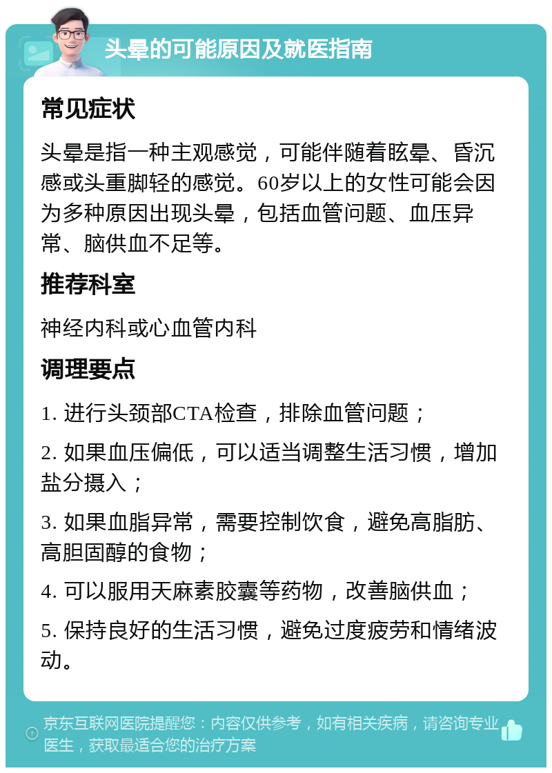 头晕的可能原因及就医指南 常见症状 头晕是指一种主观感觉，可能伴随着眩晕、昏沉感或头重脚轻的感觉。60岁以上的女性可能会因为多种原因出现头晕，包括血管问题、血压异常、脑供血不足等。 推荐科室 神经内科或心血管内科 调理要点 1. 进行头颈部CTA检查，排除血管问题； 2. 如果血压偏低，可以适当调整生活习惯，增加盐分摄入； 3. 如果血脂异常，需要控制饮食，避免高脂肪、高胆固醇的食物； 4. 可以服用天麻素胶囊等药物，改善脑供血； 5. 保持良好的生活习惯，避免过度疲劳和情绪波动。