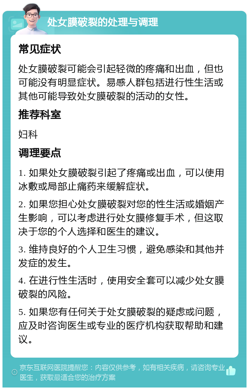 处女膜破裂的处理与调理 常见症状 处女膜破裂可能会引起轻微的疼痛和出血，但也可能没有明显症状。易感人群包括进行性生活或其他可能导致处女膜破裂的活动的女性。 推荐科室 妇科 调理要点 1. 如果处女膜破裂引起了疼痛或出血，可以使用冰敷或局部止痛药来缓解症状。 2. 如果您担心处女膜破裂对您的性生活或婚姻产生影响，可以考虑进行处女膜修复手术，但这取决于您的个人选择和医生的建议。 3. 维持良好的个人卫生习惯，避免感染和其他并发症的发生。 4. 在进行性生活时，使用安全套可以减少处女膜破裂的风险。 5. 如果您有任何关于处女膜破裂的疑虑或问题，应及时咨询医生或专业的医疗机构获取帮助和建议。