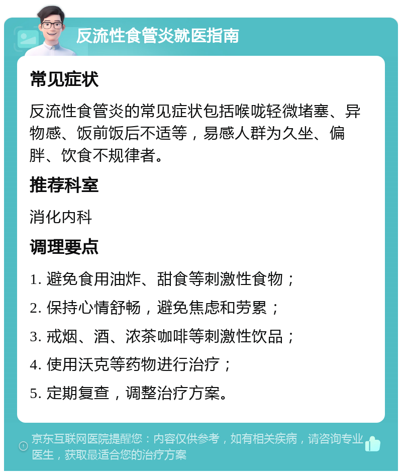 反流性食管炎就医指南 常见症状 反流性食管炎的常见症状包括喉咙轻微堵塞、异物感、饭前饭后不适等，易感人群为久坐、偏胖、饮食不规律者。 推荐科室 消化内科 调理要点 1. 避免食用油炸、甜食等刺激性食物； 2. 保持心情舒畅，避免焦虑和劳累； 3. 戒烟、酒、浓茶咖啡等刺激性饮品； 4. 使用沃克等药物进行治疗； 5. 定期复查，调整治疗方案。