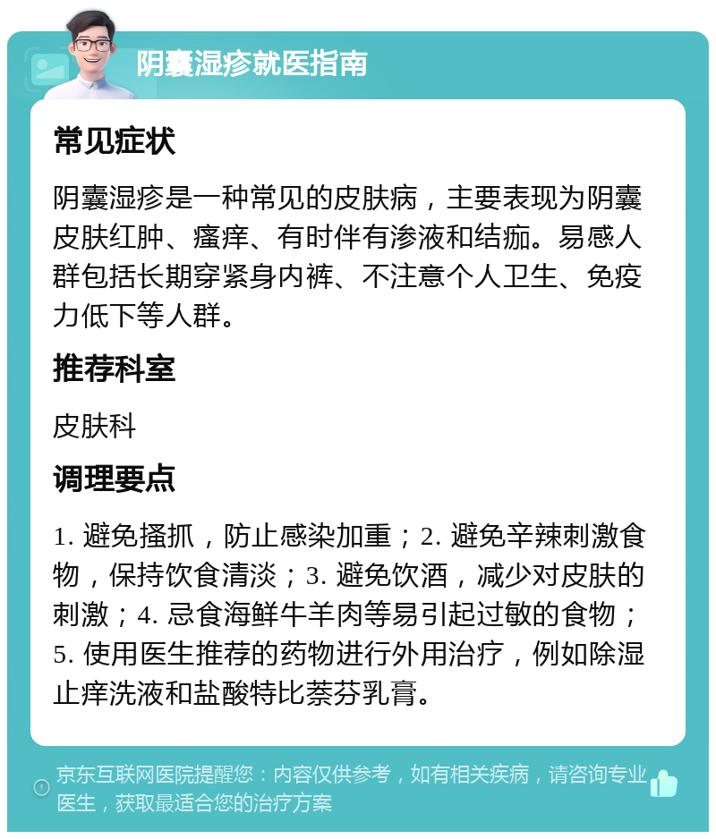 阴囊湿疹就医指南 常见症状 阴囊湿疹是一种常见的皮肤病，主要表现为阴囊皮肤红肿、瘙痒、有时伴有渗液和结痂。易感人群包括长期穿紧身内裤、不注意个人卫生、免疫力低下等人群。 推荐科室 皮肤科 调理要点 1. 避免搔抓，防止感染加重；2. 避免辛辣刺激食物，保持饮食清淡；3. 避免饮酒，减少对皮肤的刺激；4. 忌食海鲜牛羊肉等易引起过敏的食物；5. 使用医生推荐的药物进行外用治疗，例如除湿止痒洗液和盐酸特比萘芬乳膏。