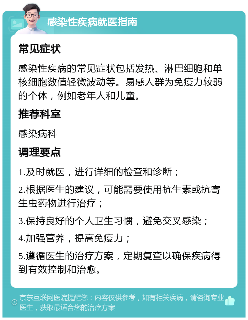 感染性疾病就医指南 常见症状 感染性疾病的常见症状包括发热、淋巴细胞和单核细胞数值轻微波动等。易感人群为免疫力较弱的个体，例如老年人和儿童。 推荐科室 感染病科 调理要点 1.及时就医，进行详细的检查和诊断； 2.根据医生的建议，可能需要使用抗生素或抗寄生虫药物进行治疗； 3.保持良好的个人卫生习惯，避免交叉感染； 4.加强营养，提高免疫力； 5.遵循医生的治疗方案，定期复查以确保疾病得到有效控制和治愈。