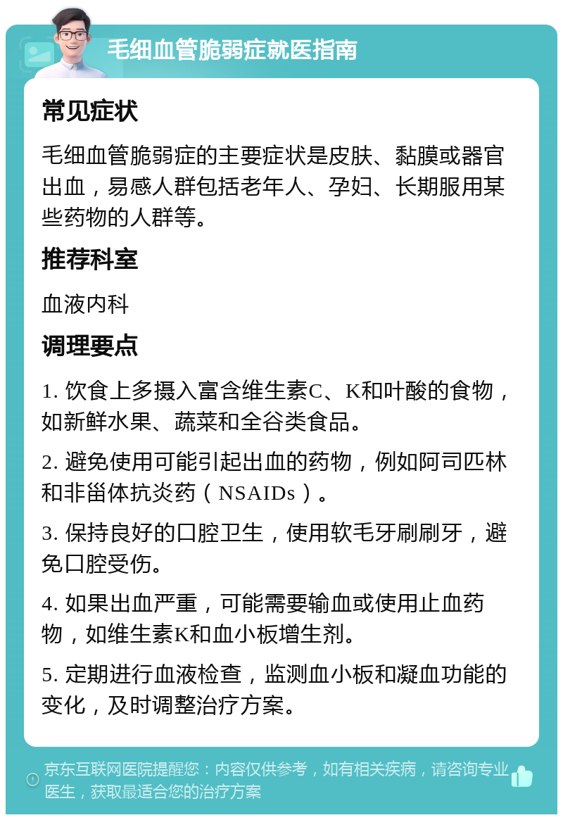 毛细血管脆弱症就医指南 常见症状 毛细血管脆弱症的主要症状是皮肤、黏膜或器官出血，易感人群包括老年人、孕妇、长期服用某些药物的人群等。 推荐科室 血液内科 调理要点 1. 饮食上多摄入富含维生素C、K和叶酸的食物，如新鲜水果、蔬菜和全谷类食品。 2. 避免使用可能引起出血的药物，例如阿司匹林和非甾体抗炎药（NSAIDs）。 3. 保持良好的口腔卫生，使用软毛牙刷刷牙，避免口腔受伤。 4. 如果出血严重，可能需要输血或使用止血药物，如维生素K和血小板增生剂。 5. 定期进行血液检查，监测血小板和凝血功能的变化，及时调整治疗方案。