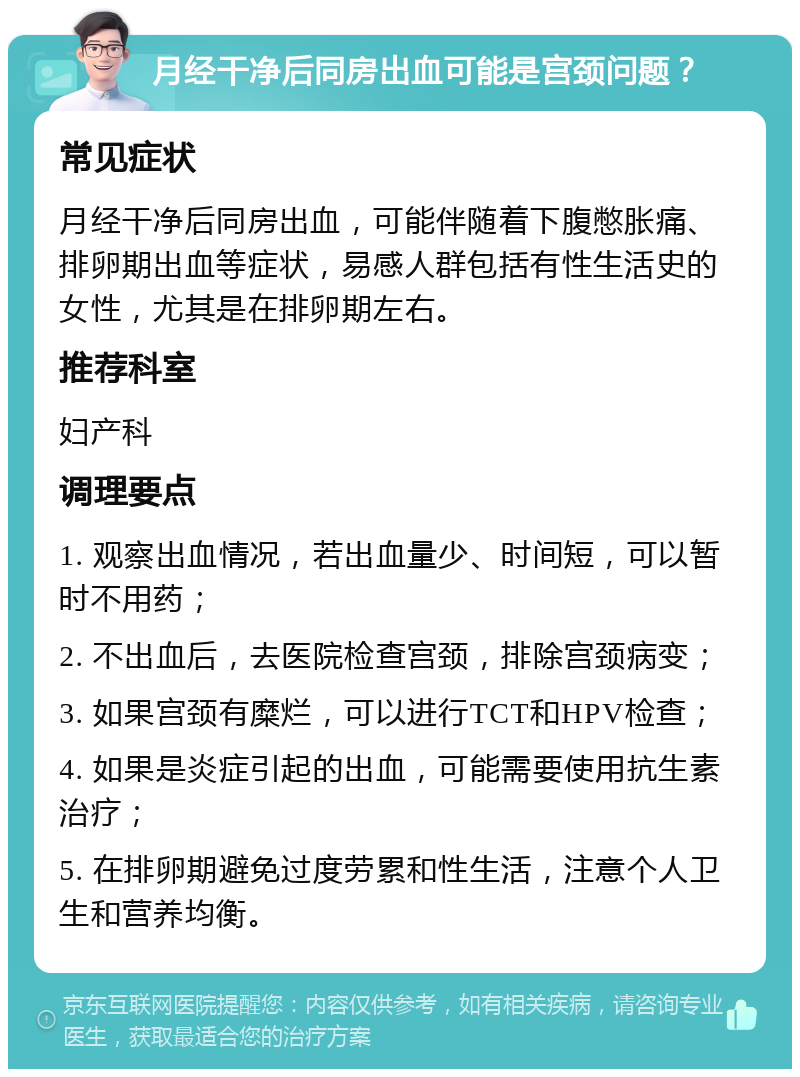 月经干净后同房出血可能是宫颈问题？ 常见症状 月经干净后同房出血，可能伴随着下腹憋胀痛、排卵期出血等症状，易感人群包括有性生活史的女性，尤其是在排卵期左右。 推荐科室 妇产科 调理要点 1. 观察出血情况，若出血量少、时间短，可以暂时不用药； 2. 不出血后，去医院检查宫颈，排除宫颈病变； 3. 如果宫颈有糜烂，可以进行TCT和HPV检查； 4. 如果是炎症引起的出血，可能需要使用抗生素治疗； 5. 在排卵期避免过度劳累和性生活，注意个人卫生和营养均衡。