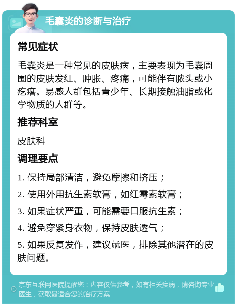 毛囊炎的诊断与治疗 常见症状 毛囊炎是一种常见的皮肤病，主要表现为毛囊周围的皮肤发红、肿胀、疼痛，可能伴有脓头或小疙瘩。易感人群包括青少年、长期接触油脂或化学物质的人群等。 推荐科室 皮肤科 调理要点 1. 保持局部清洁，避免摩擦和挤压； 2. 使用外用抗生素软膏，如红霉素软膏； 3. 如果症状严重，可能需要口服抗生素； 4. 避免穿紧身衣物，保持皮肤透气； 5. 如果反复发作，建议就医，排除其他潜在的皮肤问题。