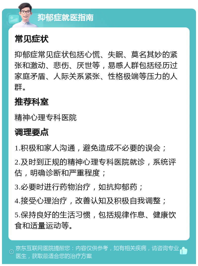 抑郁症就医指南 常见症状 抑郁症常见症状包括心慌、失眠、莫名其妙的紧张和激动、悲伤、厌世等，易感人群包括经历过家庭矛盾、人际关系紧张、性格极端等压力的人群。 推荐科室 精神心理专科医院 调理要点 1.积极和家人沟通，避免造成不必要的误会； 2.及时到正规的精神心理专科医院就诊，系统评估，明确诊断和严重程度； 3.必要时进行药物治疗，如抗抑郁药； 4.接受心理治疗，改善认知及积极自我调整； 5.保持良好的生活习惯，包括规律作息、健康饮食和适量运动等。