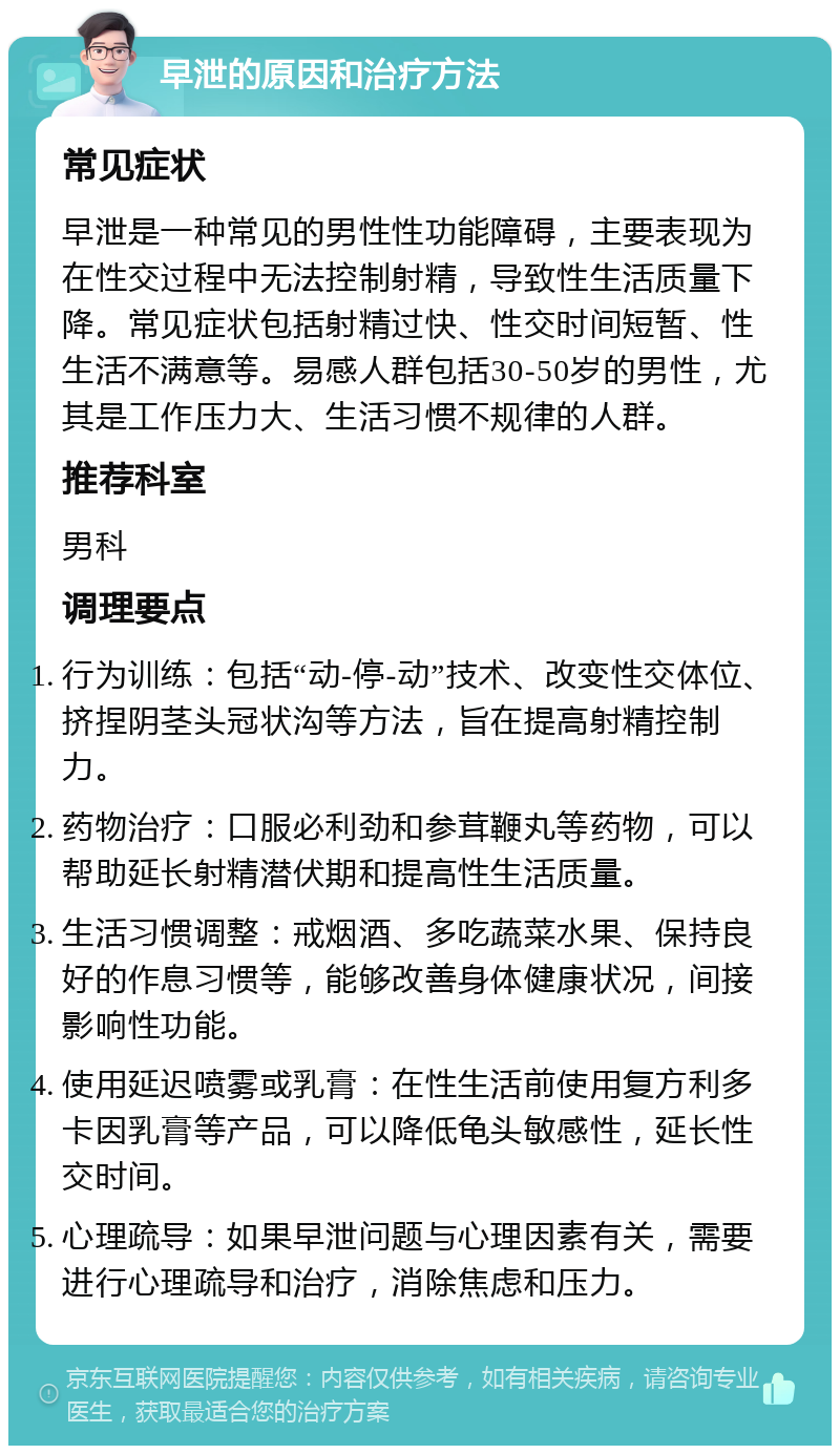 早泄的原因和治疗方法 常见症状 早泄是一种常见的男性性功能障碍，主要表现为在性交过程中无法控制射精，导致性生活质量下降。常见症状包括射精过快、性交时间短暂、性生活不满意等。易感人群包括30-50岁的男性，尤其是工作压力大、生活习惯不规律的人群。 推荐科室 男科 调理要点 行为训练：包括“动-停-动”技术、改变性交体位、挤捏阴茎头冠状沟等方法，旨在提高射精控制力。 药物治疗：口服必利劲和参茸鞭丸等药物，可以帮助延长射精潜伏期和提高性生活质量。 生活习惯调整：戒烟酒、多吃蔬菜水果、保持良好的作息习惯等，能够改善身体健康状况，间接影响性功能。 使用延迟喷雾或乳膏：在性生活前使用复方利多卡因乳膏等产品，可以降低龟头敏感性，延长性交时间。 心理疏导：如果早泄问题与心理因素有关，需要进行心理疏导和治疗，消除焦虑和压力。