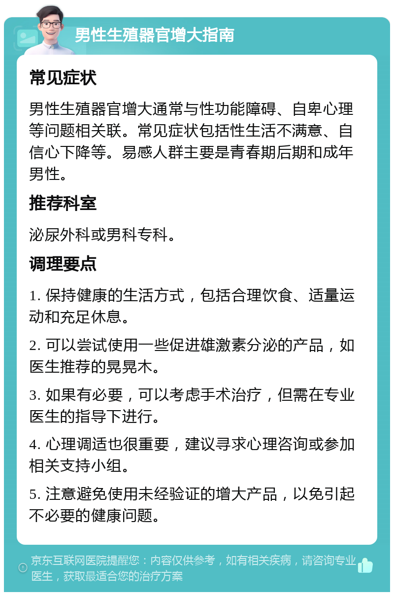 男性生殖器官增大指南 常见症状 男性生殖器官增大通常与性功能障碍、自卑心理等问题相关联。常见症状包括性生活不满意、自信心下降等。易感人群主要是青春期后期和成年男性。 推荐科室 泌尿外科或男科专科。 调理要点 1. 保持健康的生活方式，包括合理饮食、适量运动和充足休息。 2. 可以尝试使用一些促进雄激素分泌的产品，如医生推荐的晃晃木。 3. 如果有必要，可以考虑手术治疗，但需在专业医生的指导下进行。 4. 心理调适也很重要，建议寻求心理咨询或参加相关支持小组。 5. 注意避免使用未经验证的增大产品，以免引起不必要的健康问题。