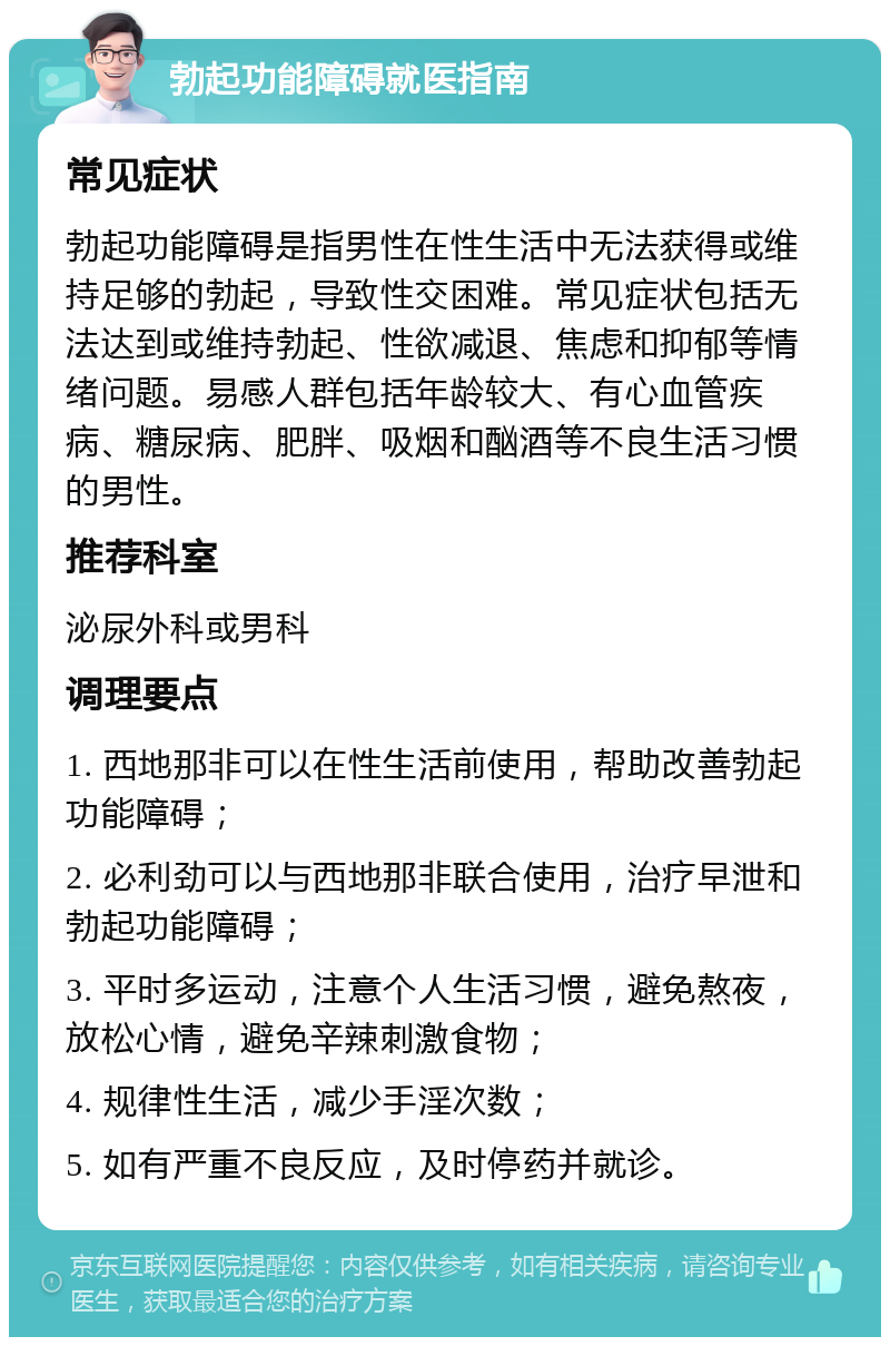 勃起功能障碍就医指南 常见症状 勃起功能障碍是指男性在性生活中无法获得或维持足够的勃起，导致性交困难。常见症状包括无法达到或维持勃起、性欲减退、焦虑和抑郁等情绪问题。易感人群包括年龄较大、有心血管疾病、糖尿病、肥胖、吸烟和酗酒等不良生活习惯的男性。 推荐科室 泌尿外科或男科 调理要点 1. 西地那非可以在性生活前使用，帮助改善勃起功能障碍； 2. 必利劲可以与西地那非联合使用，治疗早泄和勃起功能障碍； 3. 平时多运动，注意个人生活习惯，避免熬夜，放松心情，避免辛辣刺激食物； 4. 规律性生活，减少手淫次数； 5. 如有严重不良反应，及时停药并就诊。