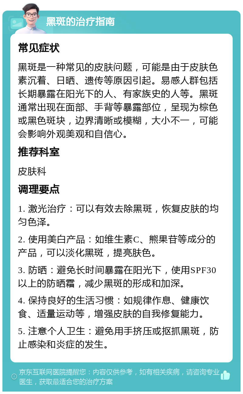 黑斑的治疗指南 常见症状 黑斑是一种常见的皮肤问题，可能是由于皮肤色素沉着、日晒、遗传等原因引起。易感人群包括长期暴露在阳光下的人、有家族史的人等。黑斑通常出现在面部、手背等暴露部位，呈现为棕色或黑色斑块，边界清晰或模糊，大小不一，可能会影响外观美观和自信心。 推荐科室 皮肤科 调理要点 1. 激光治疗：可以有效去除黑斑，恢复皮肤的均匀色泽。 2. 使用美白产品：如维生素C、熊果苷等成分的产品，可以淡化黑斑，提亮肤色。 3. 防晒：避免长时间暴露在阳光下，使用SPF30以上的防晒霜，减少黑斑的形成和加深。 4. 保持良好的生活习惯：如规律作息、健康饮食、适量运动等，增强皮肤的自我修复能力。 5. 注意个人卫生：避免用手挤压或抠抓黑斑，防止感染和炎症的发生。