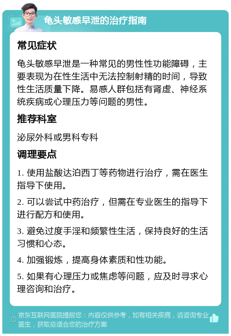 龟头敏感早泄的治疗指南 常见症状 龟头敏感早泄是一种常见的男性性功能障碍，主要表现为在性生活中无法控制射精的时间，导致性生活质量下降。易感人群包括有肾虚、神经系统疾病或心理压力等问题的男性。 推荐科室 泌尿外科或男科专科 调理要点 1. 使用盐酸达泊西丁等药物进行治疗，需在医生指导下使用。 2. 可以尝试中药治疗，但需在专业医生的指导下进行配方和使用。 3. 避免过度手淫和频繁性生活，保持良好的生活习惯和心态。 4. 加强锻炼，提高身体素质和性功能。 5. 如果有心理压力或焦虑等问题，应及时寻求心理咨询和治疗。