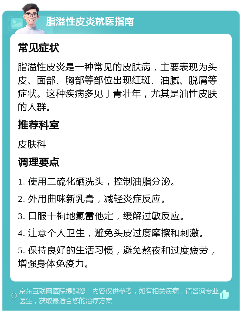 脂溢性皮炎就医指南 常见症状 脂溢性皮炎是一种常见的皮肤病，主要表现为头皮、面部、胸部等部位出现红斑、油腻、脱屑等症状。这种疾病多见于青壮年，尤其是油性皮肤的人群。 推荐科室 皮肤科 调理要点 1. 使用二硫化硒洗头，控制油脂分泌。 2. 外用曲咪新乳膏，减轻炎症反应。 3. 口服十枸地氯雷他定，缓解过敏反应。 4. 注意个人卫生，避免头皮过度摩擦和刺激。 5. 保持良好的生活习惯，避免熬夜和过度疲劳，增强身体免疫力。