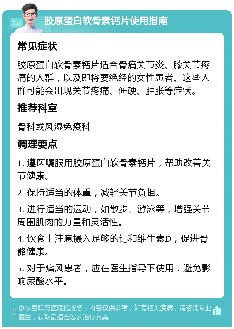 胶原蛋白软骨素钙片使用指南 常见症状 胶原蛋白软骨素钙片适合骨痛关节炎、膝关节疼痛的人群，以及即将要绝经的女性患者。这些人群可能会出现关节疼痛、僵硬、肿胀等症状。 推荐科室 骨科或风湿免疫科 调理要点 1. 遵医嘱服用胶原蛋白软骨素钙片，帮助改善关节健康。 2. 保持适当的体重，减轻关节负担。 3. 进行适当的运动，如散步、游泳等，增强关节周围肌肉的力量和灵活性。 4. 饮食上注意摄入足够的钙和维生素D，促进骨骼健康。 5. 对于痛风患者，应在医生指导下使用，避免影响尿酸水平。