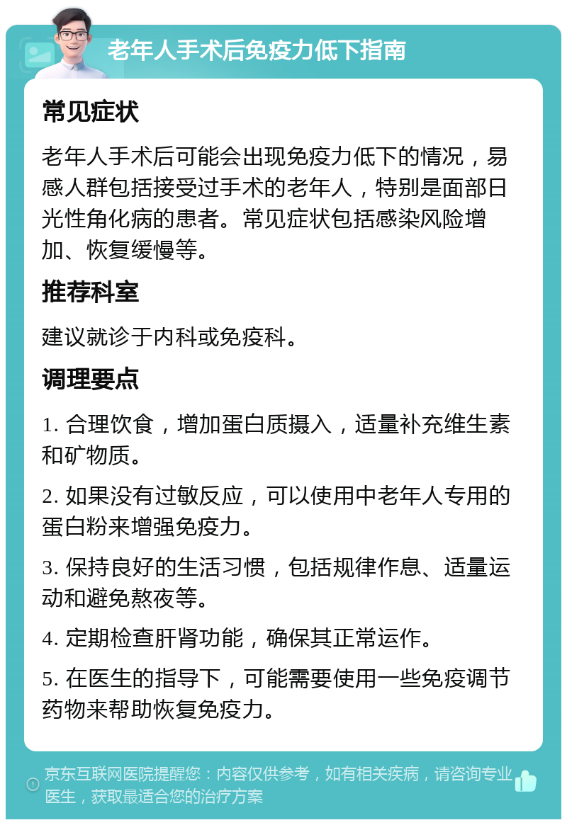 老年人手术后免疫力低下指南 常见症状 老年人手术后可能会出现免疫力低下的情况，易感人群包括接受过手术的老年人，特别是面部日光性角化病的患者。常见症状包括感染风险增加、恢复缓慢等。 推荐科室 建议就诊于内科或免疫科。 调理要点 1. 合理饮食，增加蛋白质摄入，适量补充维生素和矿物质。 2. 如果没有过敏反应，可以使用中老年人专用的蛋白粉来增强免疫力。 3. 保持良好的生活习惯，包括规律作息、适量运动和避免熬夜等。 4. 定期检查肝肾功能，确保其正常运作。 5. 在医生的指导下，可能需要使用一些免疫调节药物来帮助恢复免疫力。