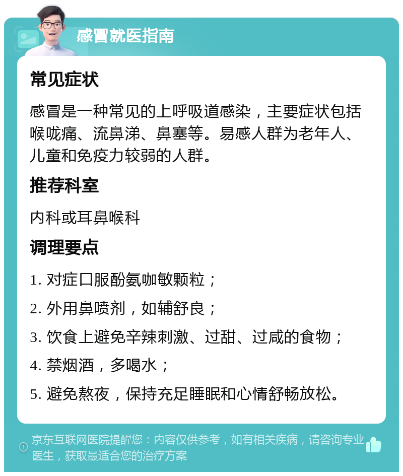 感冒就医指南 常见症状 感冒是一种常见的上呼吸道感染，主要症状包括喉咙痛、流鼻涕、鼻塞等。易感人群为老年人、儿童和免疫力较弱的人群。 推荐科室 内科或耳鼻喉科 调理要点 1. 对症口服酚氨咖敏颗粒； 2. 外用鼻喷剂，如辅舒良； 3. 饮食上避免辛辣刺激、过甜、过咸的食物； 4. 禁烟酒，多喝水； 5. 避免熬夜，保持充足睡眠和心情舒畅放松。