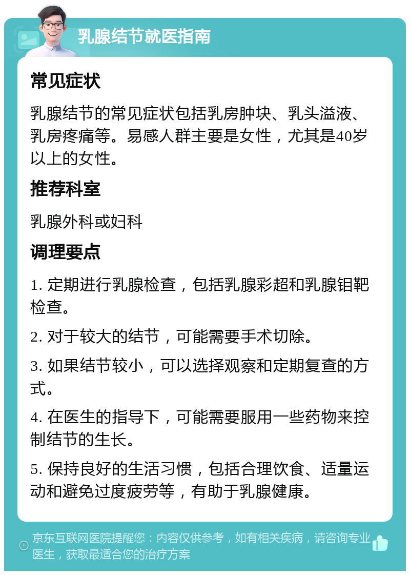 乳腺结节就医指南 常见症状 乳腺结节的常见症状包括乳房肿块、乳头溢液、乳房疼痛等。易感人群主要是女性，尤其是40岁以上的女性。 推荐科室 乳腺外科或妇科 调理要点 1. 定期进行乳腺检查，包括乳腺彩超和乳腺钼靶检查。 2. 对于较大的结节，可能需要手术切除。 3. 如果结节较小，可以选择观察和定期复查的方式。 4. 在医生的指导下，可能需要服用一些药物来控制结节的生长。 5. 保持良好的生活习惯，包括合理饮食、适量运动和避免过度疲劳等，有助于乳腺健康。