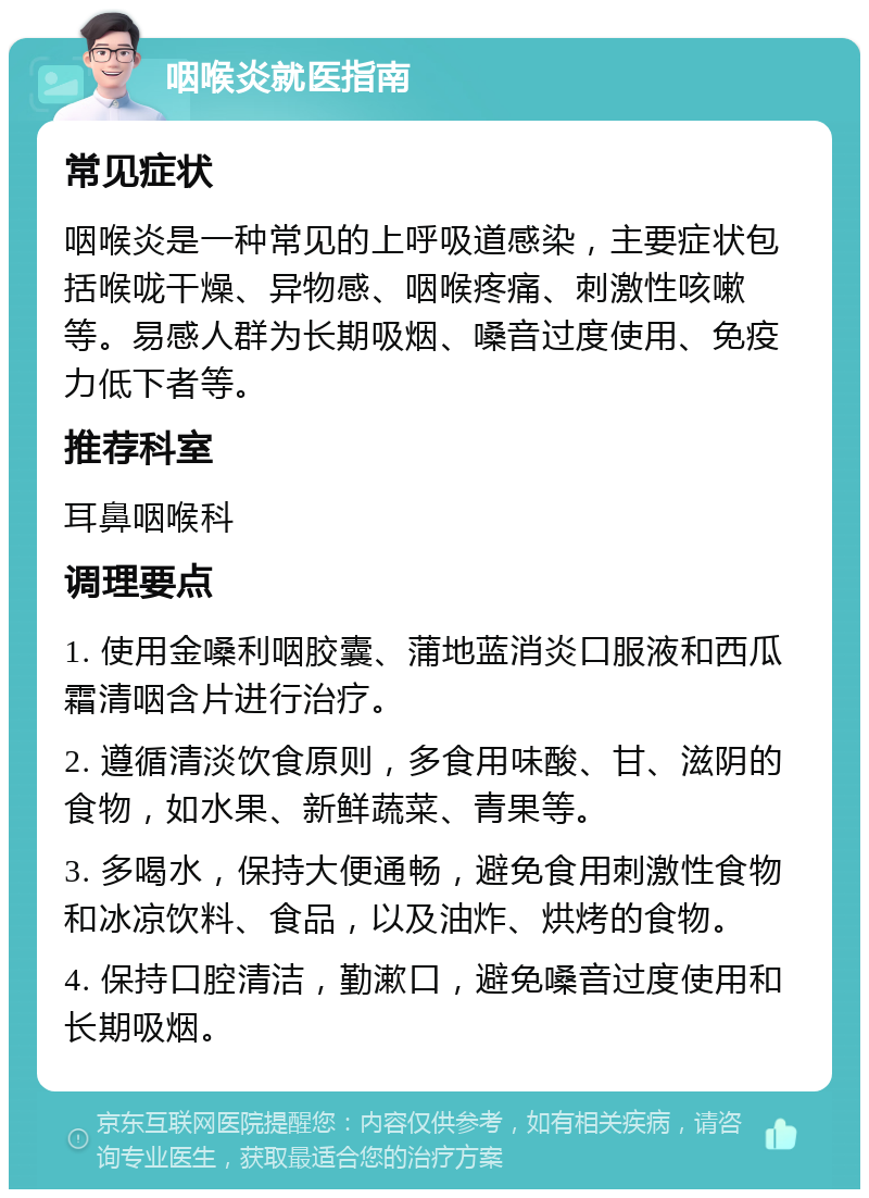 咽喉炎就医指南 常见症状 咽喉炎是一种常见的上呼吸道感染，主要症状包括喉咙干燥、异物感、咽喉疼痛、刺激性咳嗽等。易感人群为长期吸烟、嗓音过度使用、免疫力低下者等。 推荐科室 耳鼻咽喉科 调理要点 1. 使用金嗓利咽胶囊、蒲地蓝消炎口服液和西瓜霜清咽含片进行治疗。 2. 遵循清淡饮食原则，多食用味酸、甘、滋阴的食物，如水果、新鲜蔬菜、青果等。 3. 多喝水，保持大便通畅，避免食用刺激性食物和冰凉饮料、食品，以及油炸、烘烤的食物。 4. 保持口腔清洁，勤漱口，避免嗓音过度使用和长期吸烟。